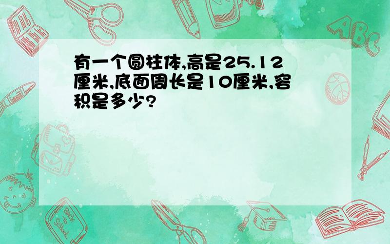 有一个圆柱体,高是25.12厘米,底面周长是10厘米,容积是多少?