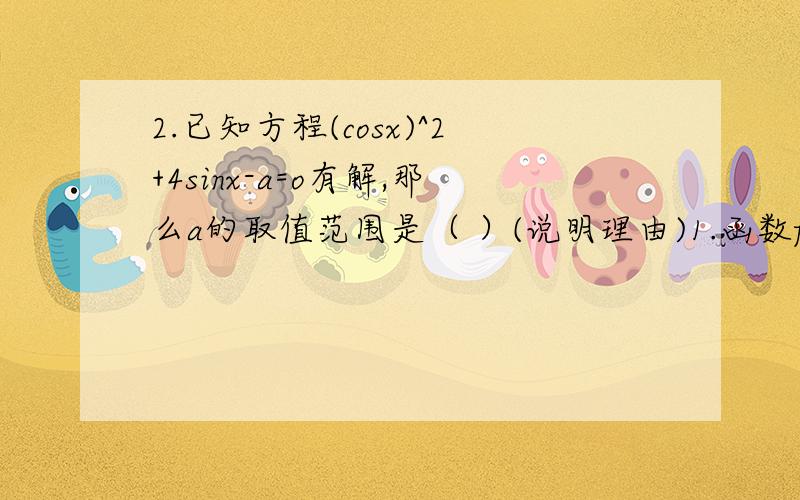 2.已知方程(cosx)^2+4sinx-a=o有解,那么a的取值范围是（ ）(说明理由)1.函数f(x)=Msin(wx+z)(w>o)在区间[a,b]上为减函数,则函数g(x)=Mcos(wx+z)在[a,b]上（ ）A 可以取得最大值M B 是减函数 C是增函数 D可以取