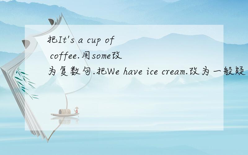 把It's a cup of coffee.用some改为复数句.把We have ice cream.改为一般疑问句