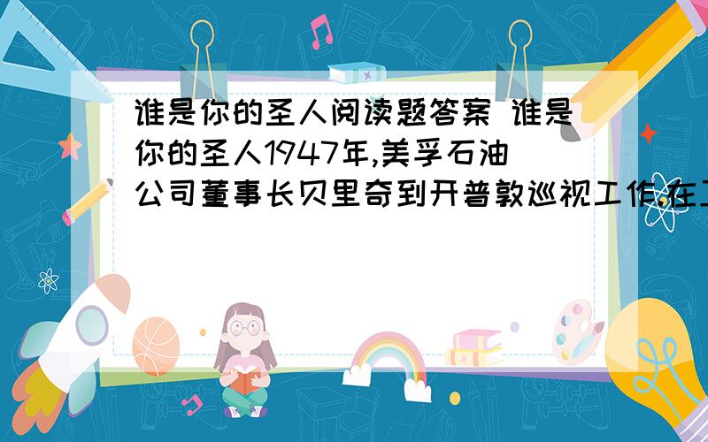 谁是你的圣人阅读题答案 谁是你的圣人1947年,美孚石油公司董事长贝里奇到开普敦巡视工作.在卫生间里,他看到一位黑人小伙正跪在地上擦上面的水渍,并且每擦一下,就虔诚地叩一下头.贝里