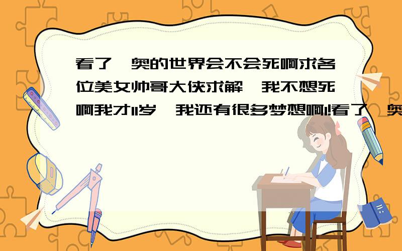 看了迪奥的世界会不会死啊求各位美女帅哥大侠求解,我不想死啊我才11岁,我还有很多梦想啊1!看了迪奥的.以后怎么办啊1!我都快哭了.怕怕啊