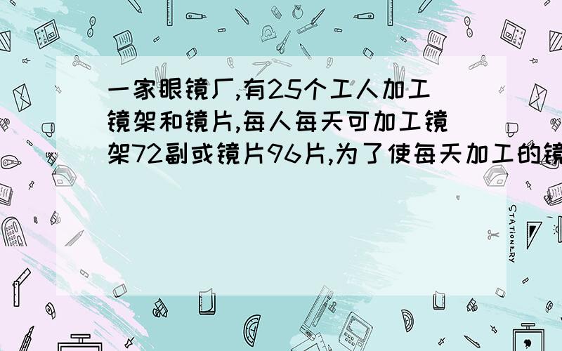 一家眼镜厂,有25个工人加工镜架和镜片,每人每天可加工镜架72副或镜片96片,为了使每天加工的镜架和镜片刚好配套,安排x人生产镜架,y人生产镜片,根据题意列出二元一次方程组（ ）并解释为