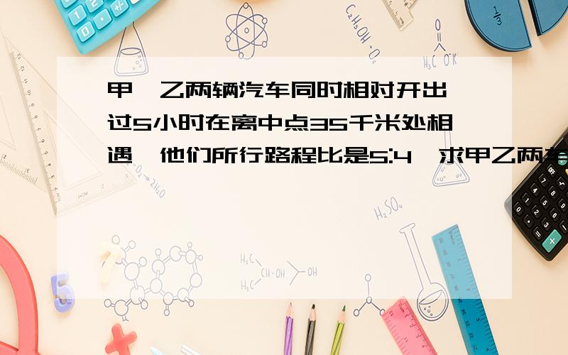 甲,乙两辆汽车同时相对开出,过5小时在离中点35千米处相遇,他们所行路程比是5:4,求甲乙两车的速度