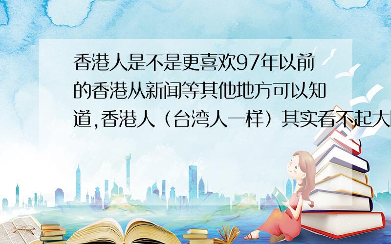 香港人是不是更喜欢97年以前的香港从新闻等其他地方可以知道,香港人（台湾人一样）其实看不起大陆人,认为我们没素质（这跟我们城里人看不起农村人一样）,问他们是不是中国人,居然说