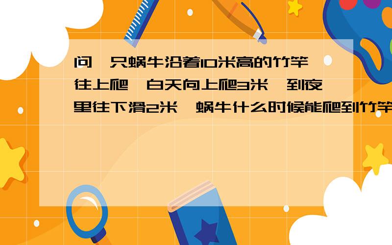 问一只蜗牛沿着10米高的竹竿往上爬,白天向上爬3米,到夜里往下滑2米,蜗牛什么时候能爬到竹竿的顶端