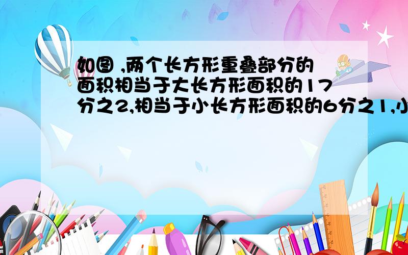 如图 ,两个长方形重叠部分的面积相当于大长方形面积的17分之2,相当于小长方形面积的6分之1,小长方形和大长方形的面积比是多少?