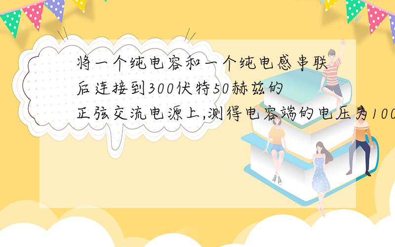 将一个纯电容和一个纯电感串联后连接到300伏特50赫兹的正弦交流电源上,测得电容端的电压为100伏特问：纯电感电压为?答案是400伏特,