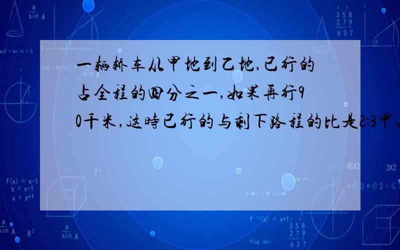 一辆轿车从甲地到乙地,已行的占全程的四分之一,如果再行90千米,这时已行的与剩下路程的比是2:3甲、乙两地相距多少千米?