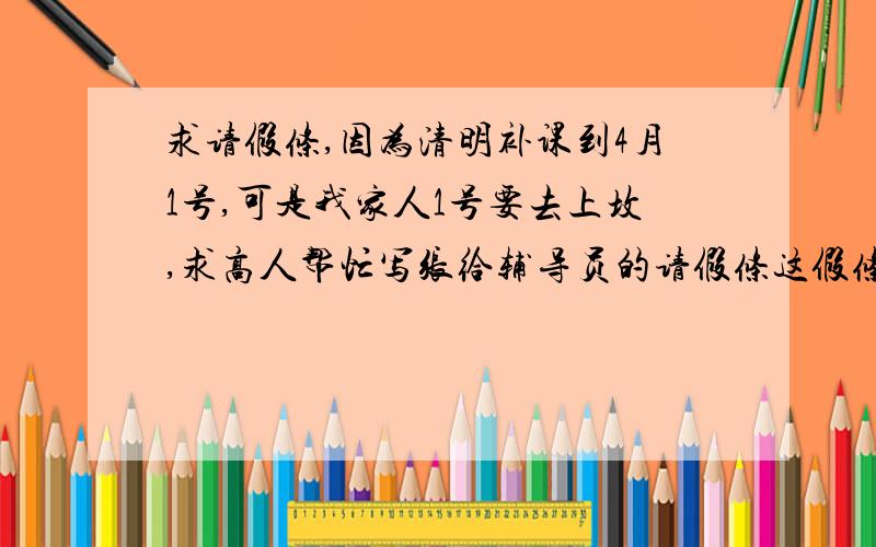 求请假条,因为清明补课到4月1号,可是我家人1号要去上坟,求高人帮忙写张给辅导员的请假条这假条我真不知道怎么写