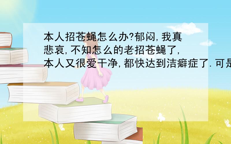 本人招苍蝇怎么办?郁闷,我真悲哀,不知怎么的老招苍蝇了,本人又很爱干净,都快达到洁癖症了.可是苍蝇老是爱冲我脸上飞,头上扒,怎么回事?,我,吸引苍蝇.平常身上并无任何气味,但是走到哪里