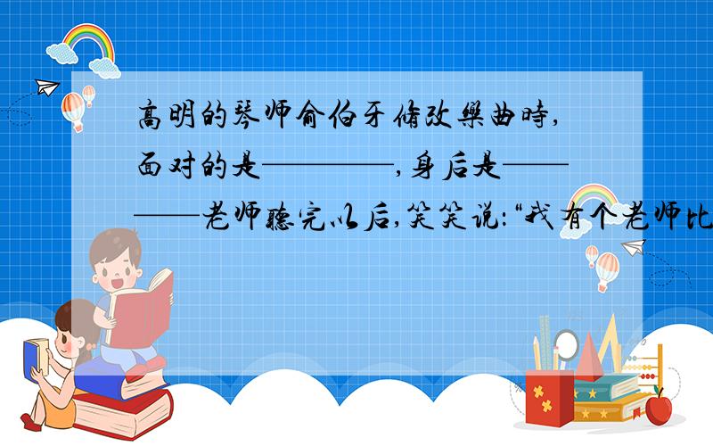 高明的琴师俞伯牙修改乐曲时,面对的是————,身后是————老师听完以后,笑笑说：“我有个老师比我高明得多.明天我带你去访问他,你一定会有收获.中的他是指谁快,明天白天就要答案