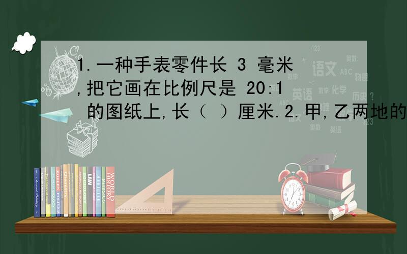 1.一种手表零件长 3 毫米,把它画在比例尺是 20:1 的图纸上,长（ ）厘米.2.甲,乙两地的实际距离是 2100m ,画在地图上的距离是6cm,这张地图的比例尺是〔 〕.