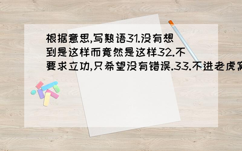 根据意思,写熟语31.没有想到是这样而竟然是这样32.不要求立功,只希望没有错误.33.不进老虎窝,怎能捉到小老虎.比喻步亲历险境就不能获得成功34.指对佛教,道教如不塞通,儒家学说就不能推行