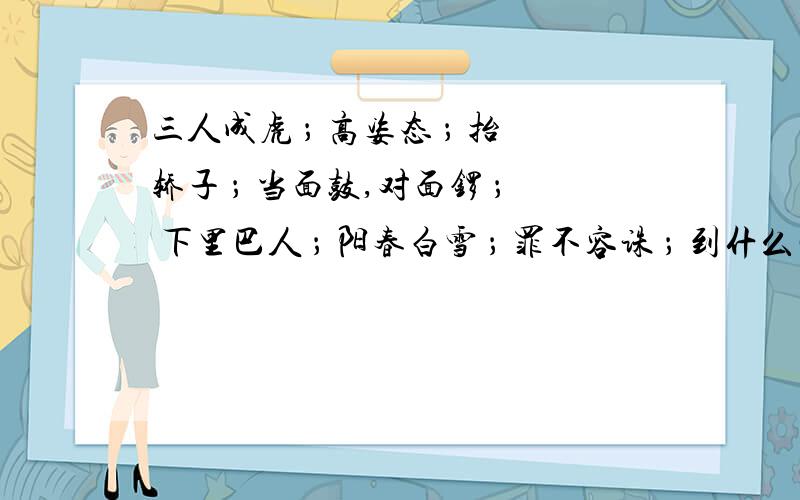 三人成虎 ； 高姿态 ； 抬轿子 ； 当面鼓,对面锣 ； 下里巴人 ； 阳春白雪 ； 罪不容诛 ； 到什么山唱什么歌 ； 泰山压卵额``2楼的回答中第2个好象有问题挖~`