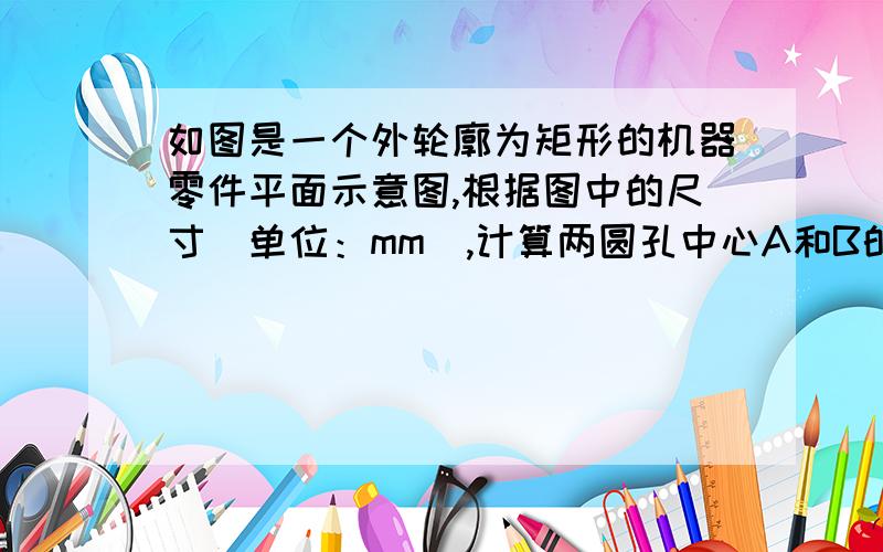 如图是一个外轮廓为矩形的机器零件平面示意图,根据图中的尺寸（单位：mm）,计算两圆孔中心A和B的距离.