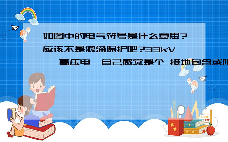 如图中的电气符号是什么意思?应该不是浪涌保护吧?33kV   高压电,自己感觉是个 接地包含或防雷?或者是?不能确定,