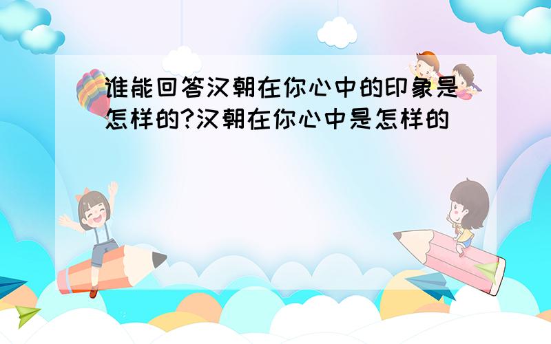 谁能回答汉朝在你心中的印象是怎样的?汉朝在你心中是怎样的