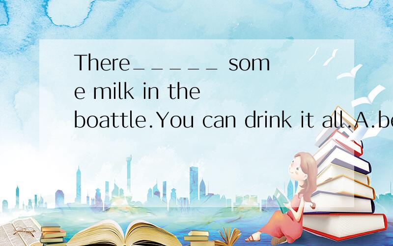 There_____ some milk in the boattle.You can drink it all.A.be B.is C.are D.was