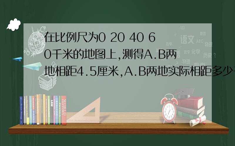 在比例尺为0 20 40 60千米的地图上,测得A.B两地相距4.5厘米,A.B两地实际相距多少千米?