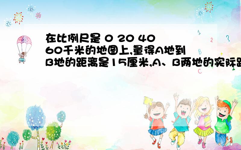 在比例尺是 0 20 40 60千米的地图上,量得A地到B地的距离是15厘米,A、B两地的实际距离是多少?