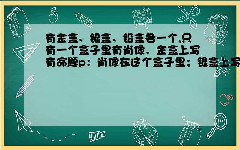 有金盒、银盒、铅盒各一个,只有一个盒子里有肖像．金盒上写有命题p：肖像在这个盒子里；银盒上写有命题q：肖像在铅盒里；铅盒上写有命题r：肖像不在此盒里．p、q、r中有且只有一个是