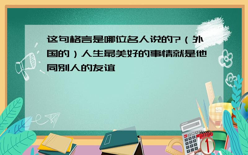 这句格言是哪位名人说的?（外国的）人生最美好的事情就是他同别人的友谊……