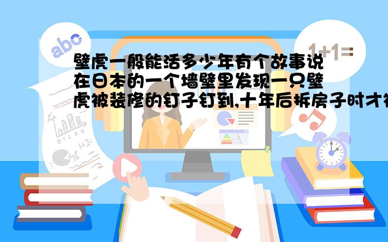 壁虎一般能活多少年有个故事说在日本的一个墙壁里发现一只壁虎被装修的钉子钉到,十年后拆房子时才被人发现,原来是有另外一只壁虎每天为他找食吃.我觉得有两点值得怀疑,一是壁虎的尾