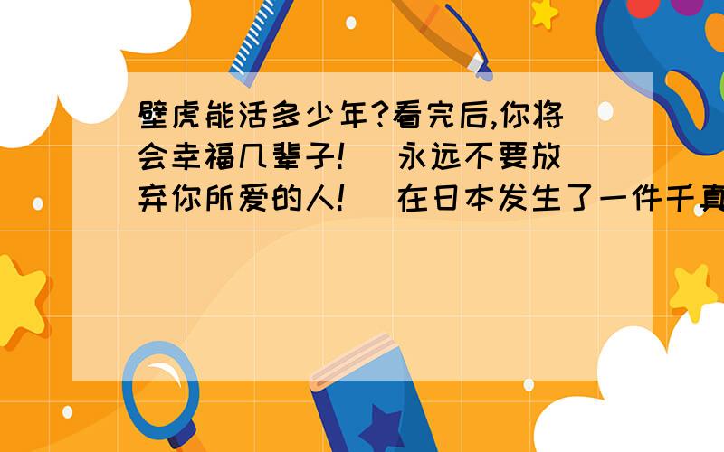 壁虎能活多少年?看完后,你将会幸福几辈子! 永远不要放弃你所爱的人! 在日本发生了一件千真万确的事：有人为了装修家里,拆开了墙；日式住宅的墙壁通常是中间架了木板后,两边批上泥土