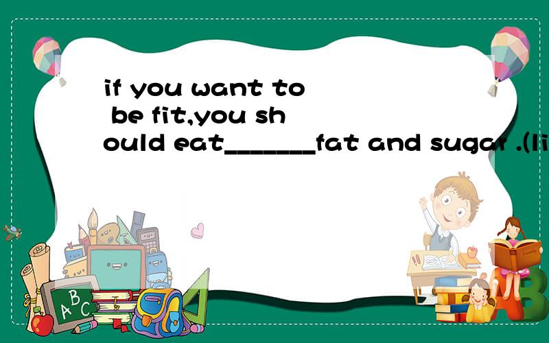 if you want to be fit,you should eat_______fat and sugar .(little)要填关于little的