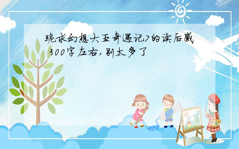 跪求幻想大王奇遇记7的读后感 300字左右,别太多了