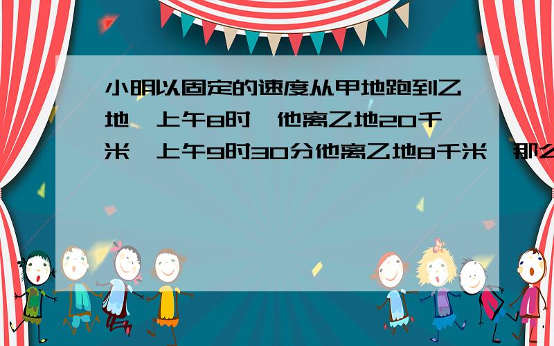 小明以固定的速度从甲地跑到乙地,上午8时,他离乙地20千米,上午9时30分他离乙地8千米,那么小明几点能到