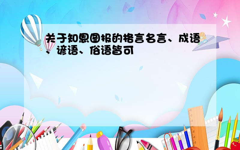 关于知恩图报的格言名言、成语、谚语、俗语皆可