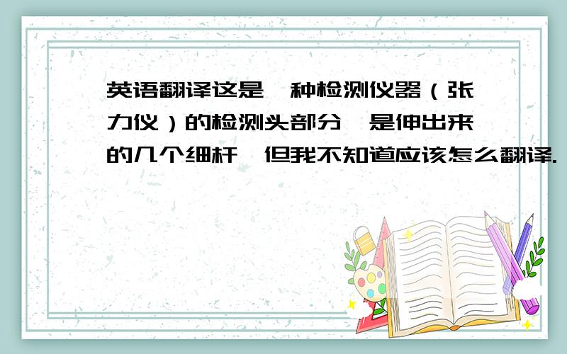 英语翻译这是一种检测仪器（张力仪）的检测头部分,是伸出来的几个细杆,但我不知道应该怎么翻译.