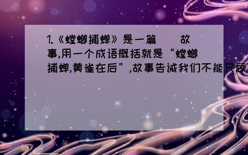 1.《螳螂捕蝉》是一篇（）故事,用一个成语概括就是“螳螂捕蝉,黄雀在后”,故事告诫我们不能只顾（ ）,而不顾（ ）.2.孙悟空（ ）代小说家（ ）创作的神话小说《 》中的一个人物形象,他