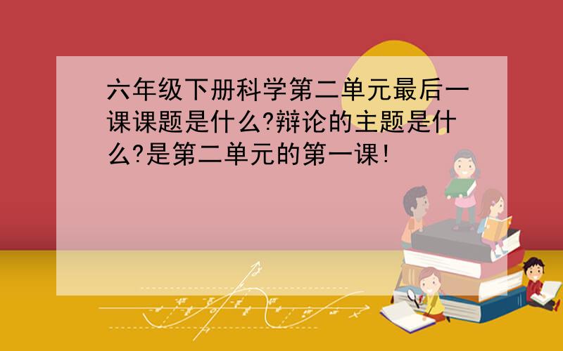 六年级下册科学第二单元最后一课课题是什么?辩论的主题是什么?是第二单元的第一课!