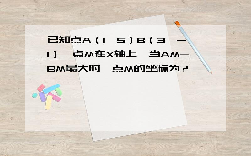 已知点A（1,5）B（3,-1）,点M在X轴上,当AM-BM最大时,点M的坐标为?