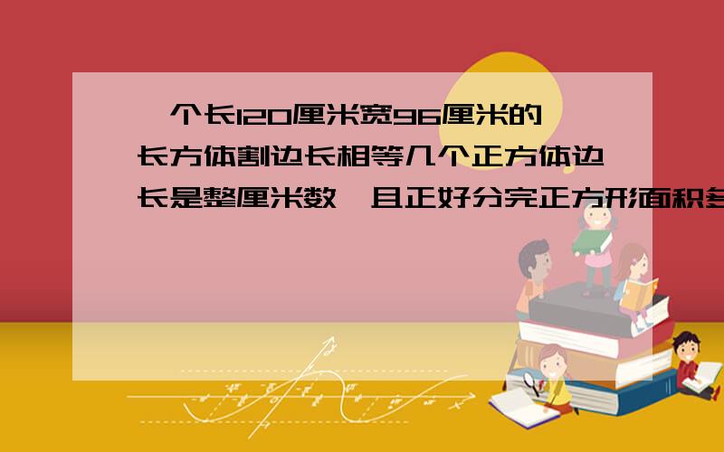 一个长120厘米宽96厘米的长方体割边长相等几个正方体边长是整厘米数,且正好分完正方形面积多少平方厘米