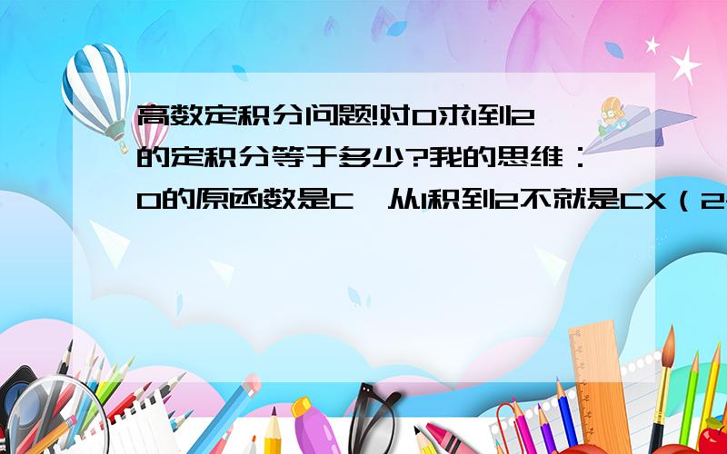 高数定积分问题!对0求1到2的定积分等于多少?我的思维：0的原函数是C,从1积到2不就是CX（2-1）=C吗?为什么参考答案是0.答案我认为较好的会给相应的分的!