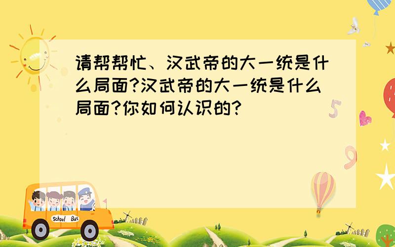 请帮帮忙、汉武帝的大一统是什么局面?汉武帝的大一统是什么局面?你如何认识的?