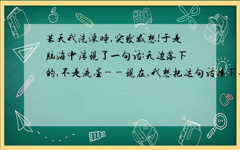 某天我洗澡时,突发感想!于是脑海中浮现了一句话:天边落下的,不是流星……现在,我想把这句话接下去!比如我有一个朋友接了：天边落下的,不是流星,而是你留给我的回忆……再比如：天边