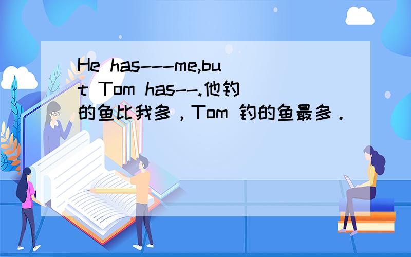 He has---me,but Tom has--.他钓的鱼比我多，Tom 钓的鱼最多。