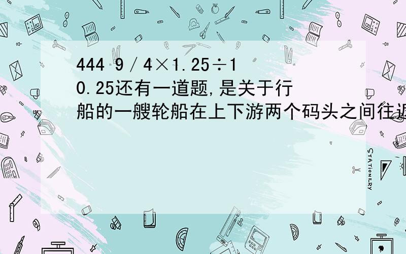 444 9／4×1.25÷10.25还有一道题,是关于行船的一艘轮船在上下游两个码头之间往返行驶,去时顺水航行每小时行40千米,返回时逆水航行每小时行24千米,求这艘轮船的平均速度是多少.