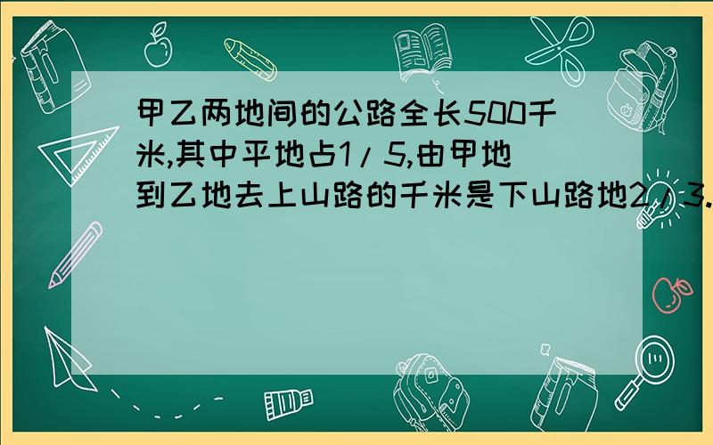 甲乙两地间的公路全长500千米,其中平地占1/5,由甲地到乙地去上山路的千米是下山路地2/3.一辆汽车从甲到乙地共行了10小时,已知这辆汽车的速度上山比平路慢1/5,下山比平路快1/5,照这样计算,