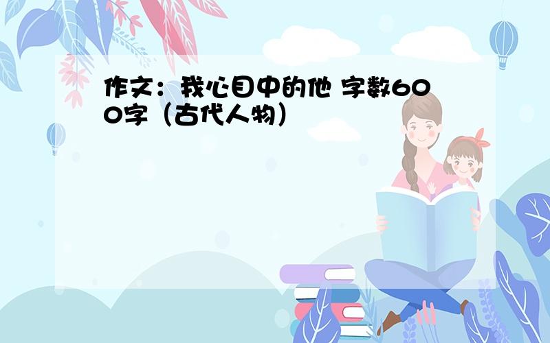 作文：我心目中的他 字数600字（古代人物）