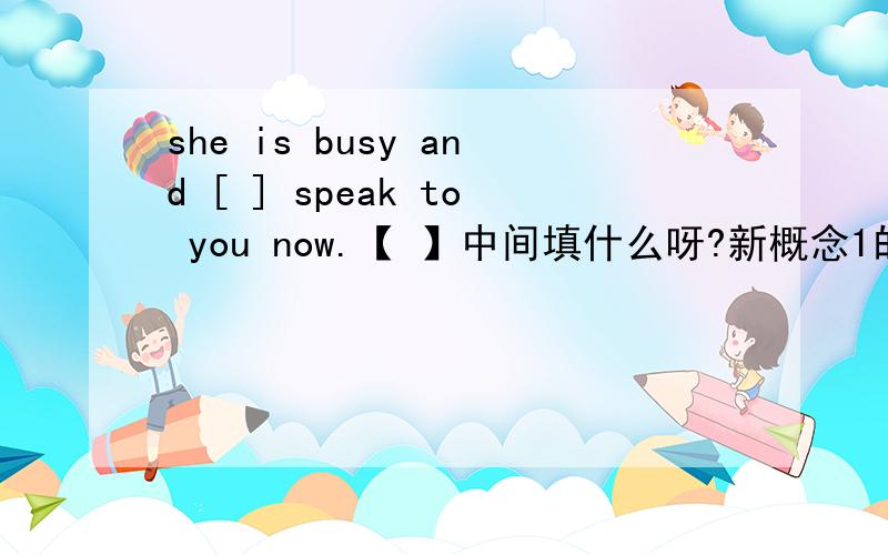 she is busy and [ ] speak to you now.【 】中间填什么呀?新概念1的卷子 test15