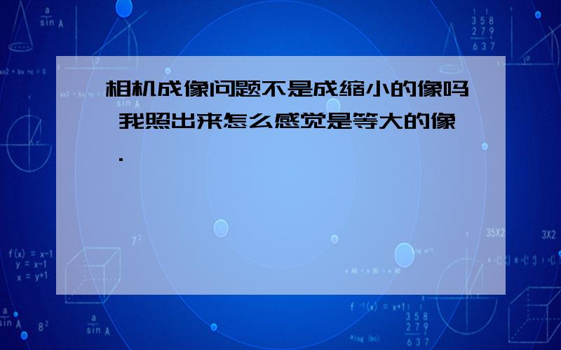 相机成像问题不是成缩小的像吗 我照出来怎么感觉是等大的像 .