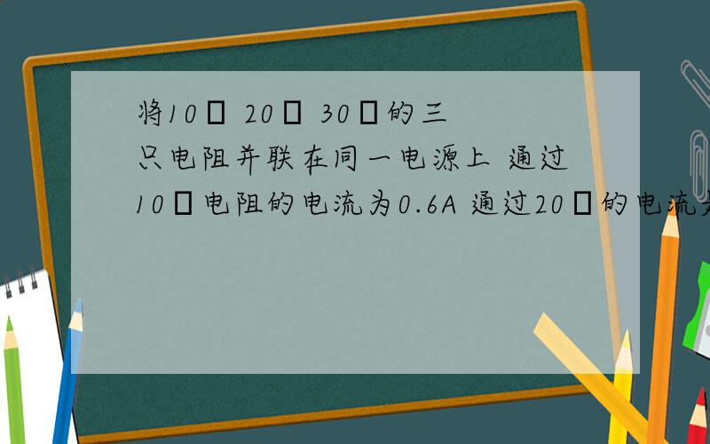 将10Ω 20Ω 30Ω的三只电阻并联在同一电源上 通过10Ω电阻的电流为0.6A 通过20Ω的电流是多少?通过三个电阻的电流之比是多少?,