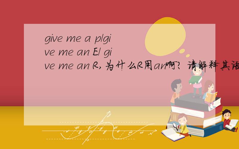 give me a p/give me an E/ give me an R,为什么R用an啊? 请解释其语法  以及相关     谢谢