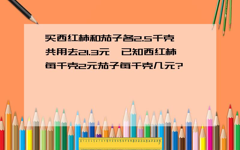 买西红柿和茄子各2.5千克,共用去21.3元,已知西红柿每千克2元茄子每千克几元?