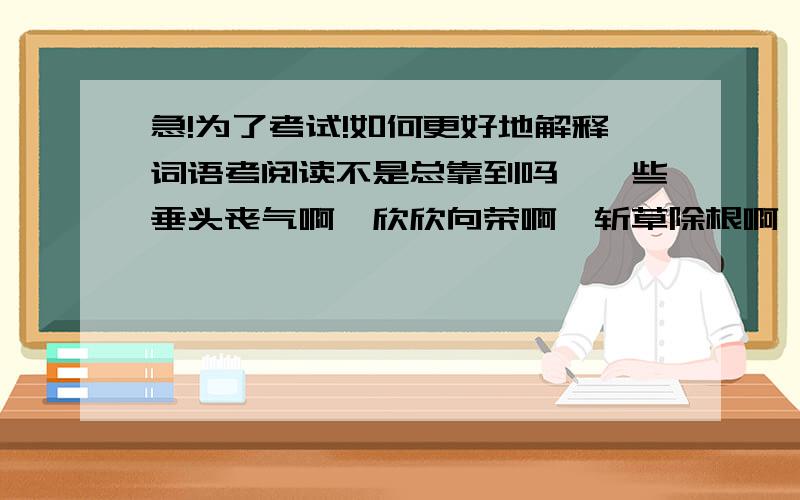 急!为了考试!如何更好地解释词语考阅读不是总靠到吗,一些垂头丧气啊,欣欣向荣啊,斩草除根啊,视死如归啊,这之类的词语我即使知道是什么意思,但总是解释不出来.明天就要小升初模拟考了,